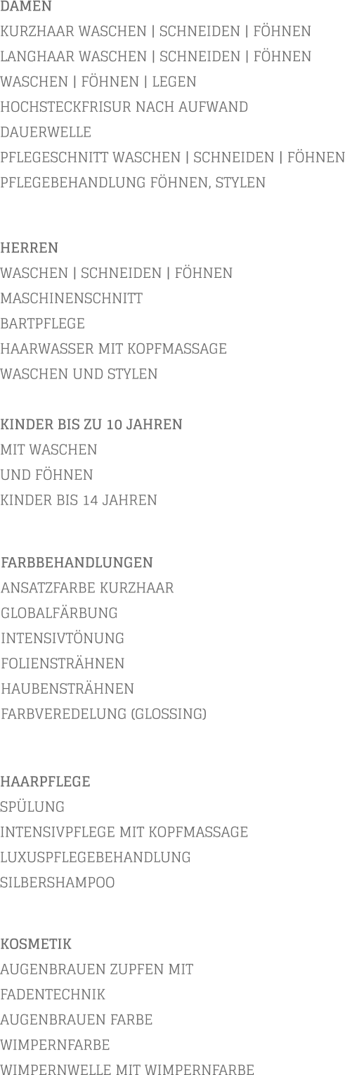 DAMEN KURZHAAR WASCHEN | SCHNEIDEN | FÖHNEN LANGHAAR WASCHEN | SCHNEIDEN | FÖHNEN WASCHEN | FÖHNEN | LEGEN HOCHSTECKFRISUR NACH AUFWAND  DAUERWELLE PFLEGESCHNITT WASCHEN | SCHNEIDEN | FÖHNEN PFLEGEBEHANDLUNG FÖHNEN, STYLEN           KOSMETIK AUGENBRAUEN ZUPFEN MIT FADENTECHNIK AUGENBRAUEN FARBE WIMPERNFARBE WIMPERNWELLE MIT WIMPERNFARBE    HERREN WASCHEN | SCHNEIDEN | FÖHNEN MASCHINENSCHNITT BARTPFLEGE HAARWASSER MIT KOPFMASSAGE WASCHEN UND STYLEN  KINDER BIS ZU 10 JAHREN MIT WASCHEN UND FÖHNEN KINDER BIS 14 JAHREN       FARBBEHANDLUNGEN ANSATZFARBE KURZHAAR   GLOBALFÄRBUNG INTENSIVTÖNUNG FOLIENSTRÄHNEN HAUBENSTRÄHNEN FARBVEREDELUNG (GLOSSING)        HAARPFLEGE SPÜLUNG INTENSIVPFLEGE MIT KOPFMASSAGE LUXUSPFLEGEBEHANDLUNG SILBERSHAMPOO